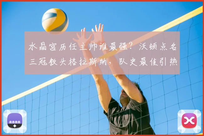 水晶宫历任主帅谁最强？沃顿点名三冠教头格拉斯纳，队史最佳引热议
