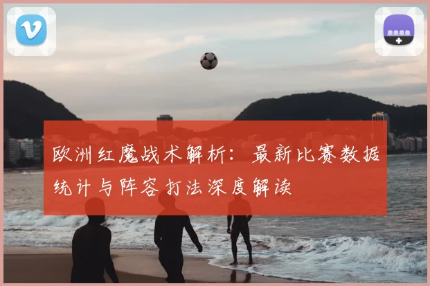 欧洲红魔战术解析:最新比赛数据统计与阵容打法深度解读