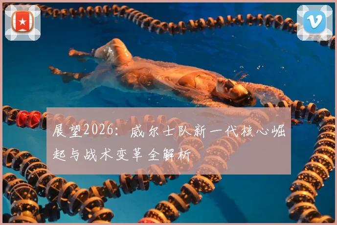 展望2026：威尔士队新一代核心崛起与战术变革全解析