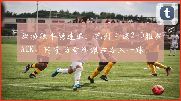 欧协联半场速递：巴列卡诺2-0雅典AEK，阿霍马奇洛佩兹各入一球