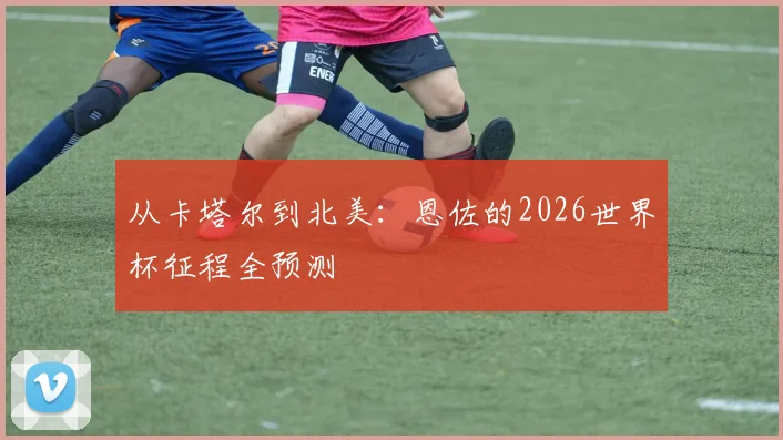 从卡塔尔到北美:恩佐的2026世界杯征程全预测