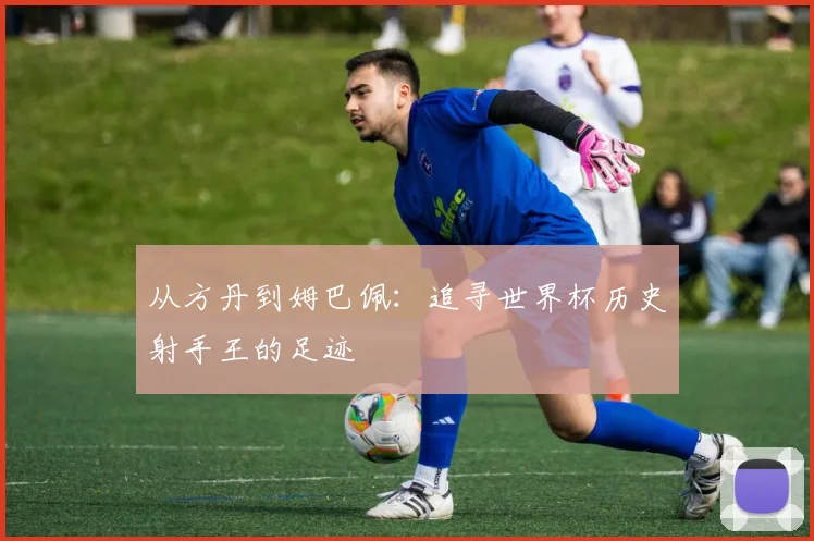 从方丹到姆巴佩:追寻世界杯历史射手王的足迹