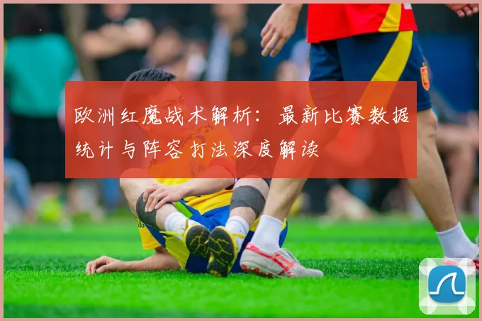 欧洲红魔战术解析：最新比赛数据统计与阵容打法深度解读
