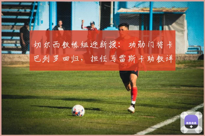 切尔西教练组迎新援：功勋门将卡巴列罗回归，担任马雷斯卡助教详解