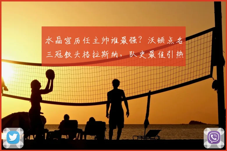水晶宫历任主帅谁最强？沃顿点名三冠教头格拉斯纳，队史最佳引热议