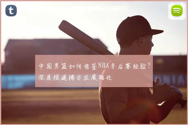 中国男篮如何借鉴NBA季后赛经验？深度报道揭示发展路径