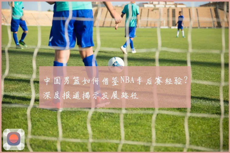 中国男篮如何借鉴NBA季后赛经验?深度报道揭示发展路径